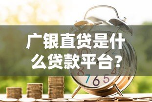 广银直贷是什么贷款平台？正规靠谱的借贷选择解析
