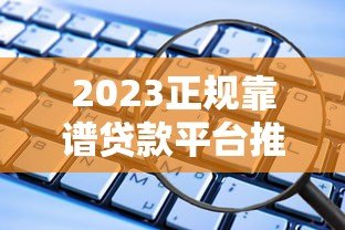 2023正规靠谱贷款平台推荐：这些渠道安全有保障