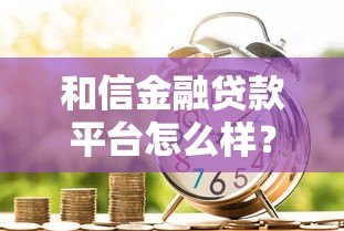 和信金融贷款平台怎么样?真实测评与申请攻略 和信金融贷款平台怎么样?真实测评与申请攻略