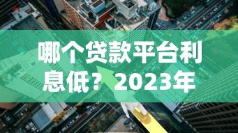 哪个贷款平台利息低?2023年最全利率对比指南 哪个贷款平台利息低?2023年最全利率对比指南