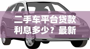 二手车平台贷款利息多少？最新利率解析与省钱攻略