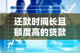 还款时间长且额度高的贷款平台推荐:适合大额资金需求者 还款时间长且额度高的贷款平台推荐:适合大额资金需求者