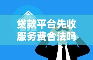 贷款平台先收服务费合法吗?这些坑千万别踩 贷款平台先收服务费合法吗?这些坑千万别踩