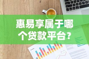 惠易享属于哪个贷款平台?详细解析产品背景与使用攻略 惠易享属于哪个贷款平台?详细解析产品背景与使用攻略