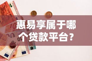 惠易享属于哪个贷款平台?详细解析产品背景与使用攻略 惠易享属于哪个贷款平台?详细解析产品背景与使用攻略