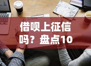 借呗上征信吗?盘点10家上征信的贷款平台及使用建议 借呗上征信吗?盘点10家上征信的贷款平台及使用建议