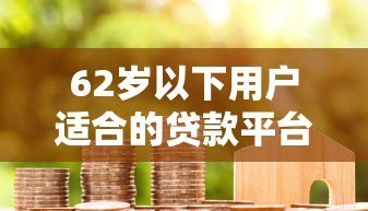 62岁以下用户适合的贷款平台推荐及申请指南