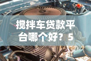 搅拌车贷款平台哪个好？5大靠谱渠道推荐