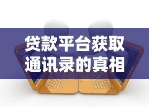贷款平台获取通讯录的真相与应对方法 贷款平台获取通讯录的真相与应对方法