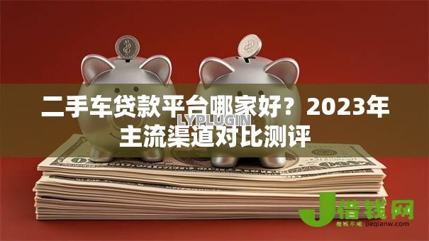 二手车贷款平台哪家好？2023年主流渠道对比测评