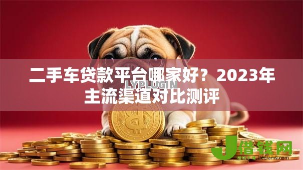 二手车贷款平台哪家好？2023年主流渠道对比测评