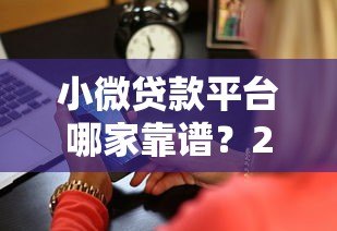 小微贷款平台哪家靠谱?2023年十大平台深度测评 小微贷款平台哪家靠谱?2023年十大平台深度测评