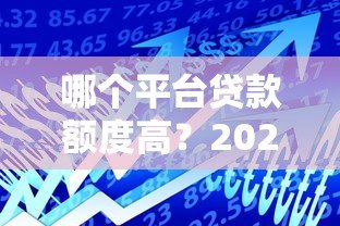 哪个平台贷款额度高？2023年正规贷款平台额度对比