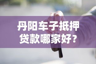 丹阳车子抵押贷款哪家好？靠谱平台推荐及避坑指南
