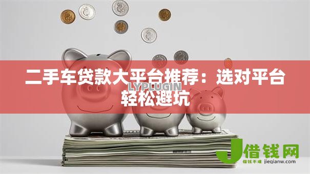 二手车贷款大平台推荐:选对平台轻松避坑 二手车贷款大平台推荐:选对平台轻松避坑