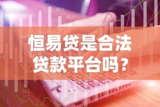 恒易贷是合法贷款平台吗?正规性解析及用户真实反馈 恒易贷是合法贷款平台吗?正规性解析及用户真实反馈