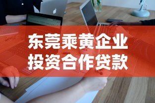 东莞乘黄企业投资合作贷款平台推荐及申请指南 东莞乘黄企业投资合作贷款平台推荐及申请指南