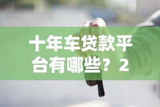 十年车贷款平台有哪些?2023年靠谱推荐及申请攻略 十年车贷款平台有哪些?2023年靠谱推荐及申请攻略