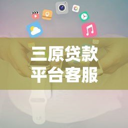 三原贷款平台客服电话及联系方式全解析