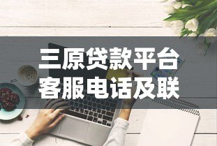 三原贷款平台客服电话及联系方式全解析