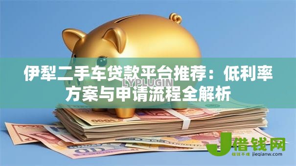 伊犁二手车贷款平台推荐:低利率方案与申请流程全解析 伊犁二手车贷款平台推荐:低利率方案与申请流程全解析