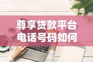 尊享贷款平台电话号码如何获取?这些正规渠道要记牢 尊享贷款平台电话号码如何获取?这些正规渠道要记牢