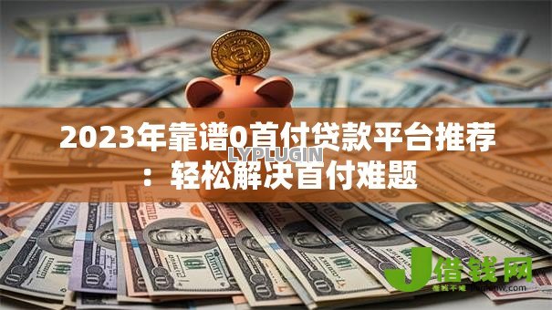2023年靠谱0首付贷款平台推荐:轻松解决首付难题 2023年靠谱0首付贷款平台推荐:轻松解决首付难题