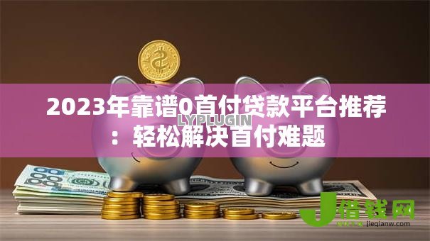 2023年靠谱0首付贷款平台推荐:轻松解决首付难题 2023年靠谱0首付贷款平台推荐:轻松解决首付难题
