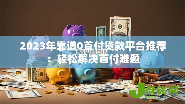 2023年靠谱0首付贷款平台推荐:轻松解决首付难题 2023年靠谱0首付贷款平台推荐:轻松解决首付难题