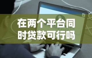 在两个平台同时贷款可行吗?利弊分析与注意事项全解析 在两个平台同时贷款可行吗?利弊分析与注意事项全解析
