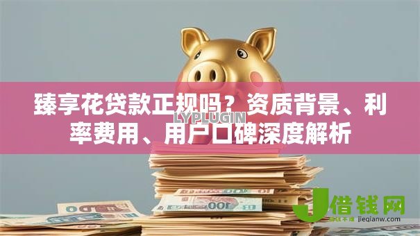 臻享花贷款正规吗?资质背景、利率费用、用户口碑深度解析 臻享花贷款正规吗?资质背景、利率费用、用户口碑深度解析