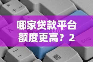 哪家贷款平台额度更高?2023年高额度贷款平台推荐 哪家贷款平台额度更高?2023年高额度贷款平台推荐