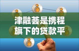 津融荟是携程旗下的贷款平台吗?真实关系与贷款服务解析 津融荟是携程旗下的贷款平台吗?真实关系与贷款服务解析