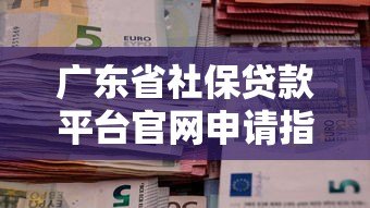 广东省社保贷款平台官网申请指南:条件、流程、注意事项全解析 广东省社保贷款平台官网申请指南:条件、流程、注意事项全解析