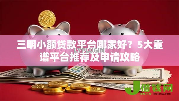 三明小额贷款平台哪家好?5大靠谱平台推荐及申请攻略 三明小额贷款平台哪家好?5大靠谱平台推荐及申请攻略