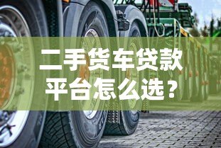 二手货车贷款平台怎么选?5个关键点帮你避坑 二手货车贷款平台怎么选?5个关键点帮你避坑