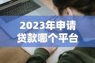 2023年申请贷款哪个平台好?十大靠谱平台推荐及避坑指南 2023年申请贷款哪个平台好?十大靠谱平台推荐及避坑指南