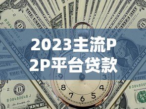 2023主流P2P平台贷款利率对比与选择指南 2023主流P2P平台贷款利率对比与选择指南
