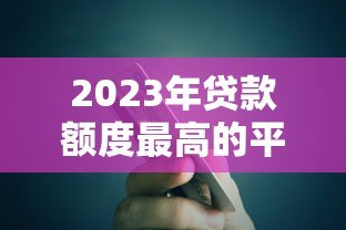 2023年贷款额度最高的平台有哪些?实测对比推荐 2023年贷款额度最高的平台有哪些?实测对比推荐