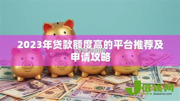 2023年贷款额度高的平台推荐及申请攻略 2023年贷款额度高的平台推荐及申请攻略