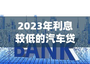 2023年利息较低的汽车贷款平台推荐及申请攻略 2023年利息较低的汽车贷款平台推荐及申请攻略