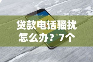 贷款电话骚扰怎么办？7个实用解决方法保护隐私