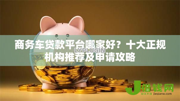 商务车贷款平台哪家好?十大正规机构推荐及申请攻略 商务车贷款平台哪家好?十大正规机构推荐及申请攻略