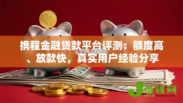 携程金融贷款平台评测:额度高、放款快,真实用户经验分享 携程金融贷款平台评测:额度高、放款快,真实用户经验分享