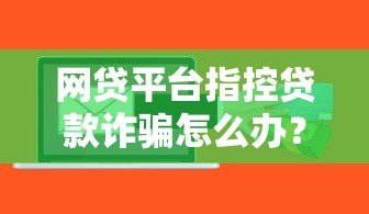 网贷平台指控贷款诈骗怎么办？真实案例解析与应对指南