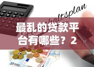 最乱的贷款平台有哪些?2023年避坑指南及风险解析 最乱的贷款平台有哪些?2023年避坑指南及风险解析