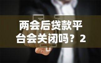 两会后贷款平台会关闭吗?2024年贷款行业政策深度解读 两会后贷款平台会关闭吗?2024年贷款行业政策深度解读