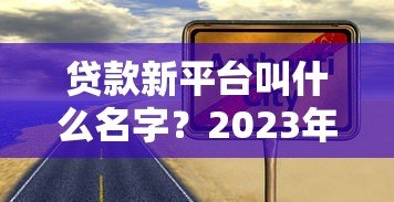 贷款新平台叫什么名字?2023年靠谱贷款渠道推荐指南 贷款新平台叫什么名字?2023年靠谱贷款渠道推荐指南