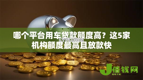 哪个平台用车贷款额度高?这5家机构额度最高且放款快 哪个平台用车贷款额度高?这5家机构额度最高且放款快