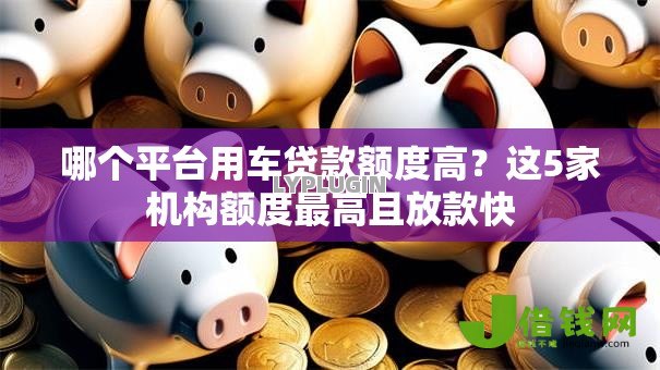 哪个平台用车贷款额度高?这5家机构额度最高且放款快 哪个平台用车贷款额度高?这5家机构额度最高且放款快